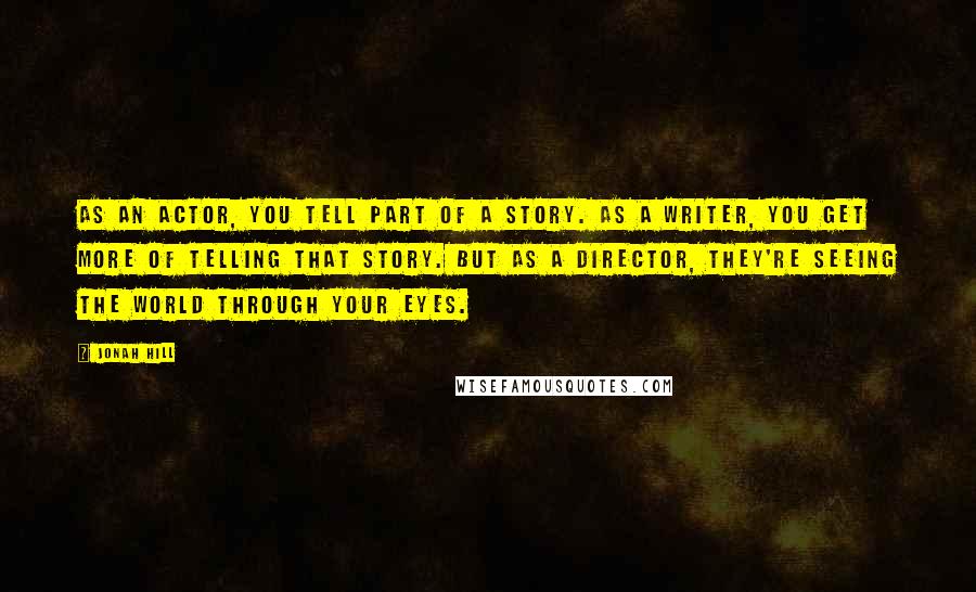 Jonah Hill Quotes: As an actor, you tell part of a story. As a writer, you get more of telling that story. But as a director, they're seeing the world through your eyes.