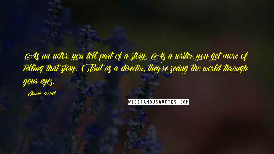 Jonah Hill Quotes: As an actor, you tell part of a story. As a writer, you get more of telling that story. But as a director, they're seeing the world through your eyes.