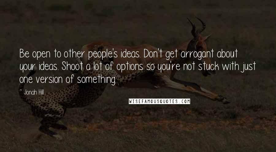 Jonah Hill Quotes: Be open to other people's ideas. Don't get arrogant about your ideas. Shoot a lot of options so you're not stuck with just one version of something.