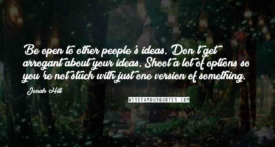 Jonah Hill Quotes: Be open to other people's ideas. Don't get arrogant about your ideas. Shoot a lot of options so you're not stuck with just one version of something.