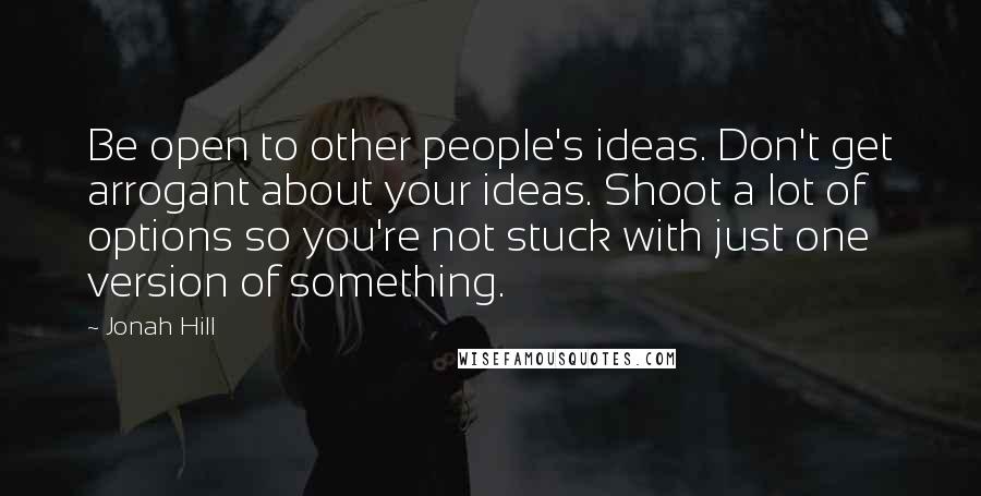 Jonah Hill Quotes: Be open to other people's ideas. Don't get arrogant about your ideas. Shoot a lot of options so you're not stuck with just one version of something.