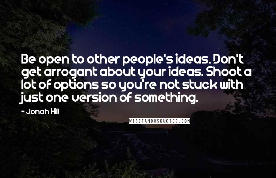 Jonah Hill Quotes: Be open to other people's ideas. Don't get arrogant about your ideas. Shoot a lot of options so you're not stuck with just one version of something.