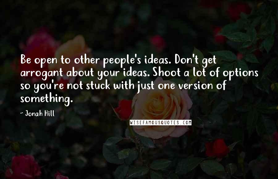 Jonah Hill Quotes: Be open to other people's ideas. Don't get arrogant about your ideas. Shoot a lot of options so you're not stuck with just one version of something.