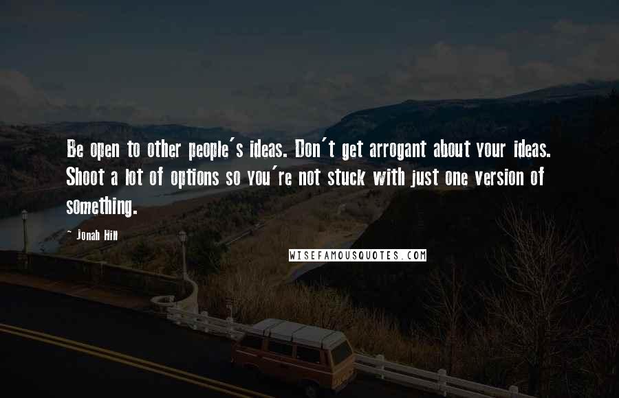 Jonah Hill Quotes: Be open to other people's ideas. Don't get arrogant about your ideas. Shoot a lot of options so you're not stuck with just one version of something.