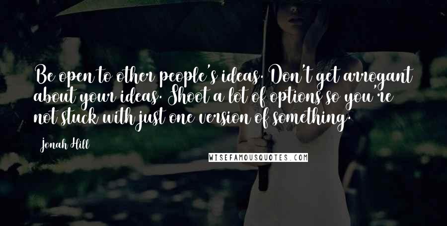 Jonah Hill Quotes: Be open to other people's ideas. Don't get arrogant about your ideas. Shoot a lot of options so you're not stuck with just one version of something.