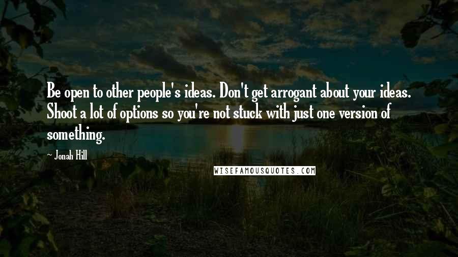 Jonah Hill Quotes: Be open to other people's ideas. Don't get arrogant about your ideas. Shoot a lot of options so you're not stuck with just one version of something.