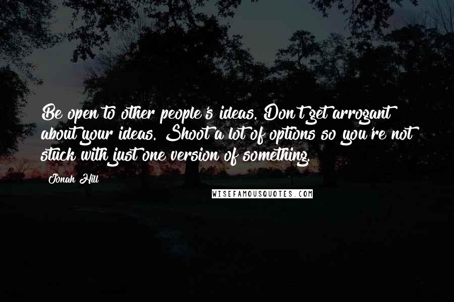 Jonah Hill Quotes: Be open to other people's ideas. Don't get arrogant about your ideas. Shoot a lot of options so you're not stuck with just one version of something.