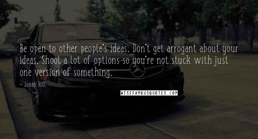 Jonah Hill Quotes: Be open to other people's ideas. Don't get arrogant about your ideas. Shoot a lot of options so you're not stuck with just one version of something.