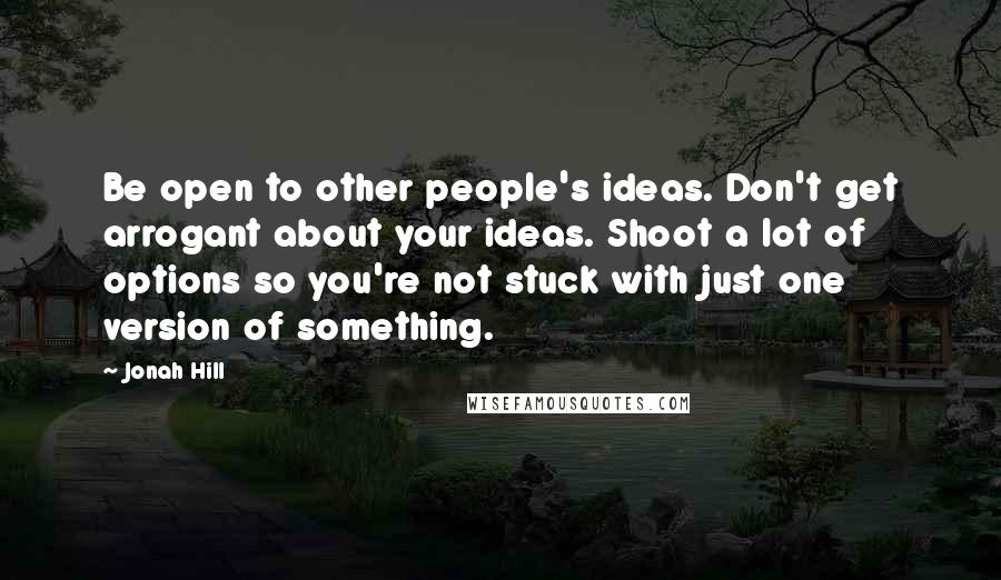 Jonah Hill Quotes: Be open to other people's ideas. Don't get arrogant about your ideas. Shoot a lot of options so you're not stuck with just one version of something.