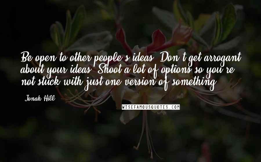 Jonah Hill Quotes: Be open to other people's ideas. Don't get arrogant about your ideas. Shoot a lot of options so you're not stuck with just one version of something.