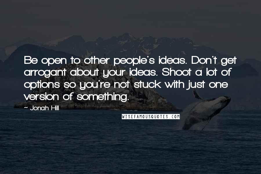 Jonah Hill Quotes: Be open to other people's ideas. Don't get arrogant about your ideas. Shoot a lot of options so you're not stuck with just one version of something.