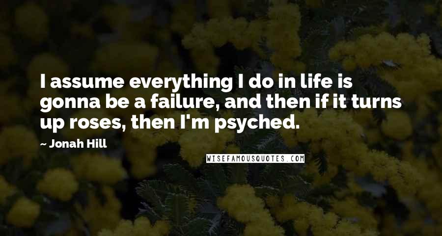 Jonah Hill Quotes: I assume everything I do in life is gonna be a failure, and then if it turns up roses, then I'm psyched.