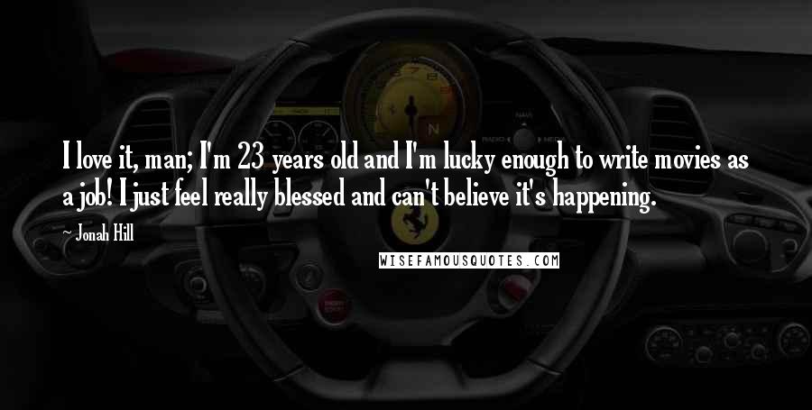 Jonah Hill Quotes: I love it, man; I'm 23 years old and I'm lucky enough to write movies as a job! I just feel really blessed and can't believe it's happening.