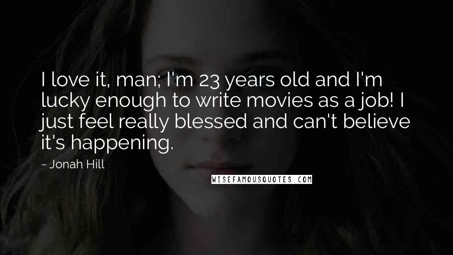 Jonah Hill Quotes: I love it, man; I'm 23 years old and I'm lucky enough to write movies as a job! I just feel really blessed and can't believe it's happening.