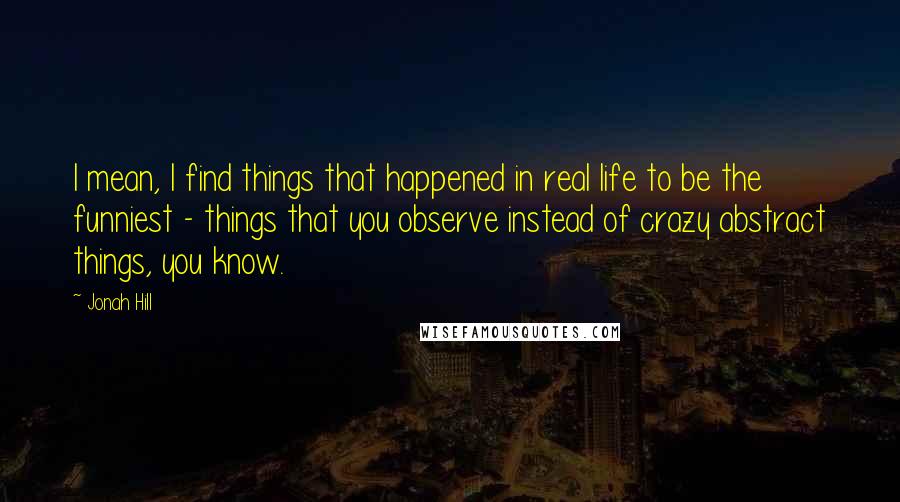 Jonah Hill Quotes: I mean, I find things that happened in real life to be the funniest - things that you observe instead of crazy abstract things, you know.