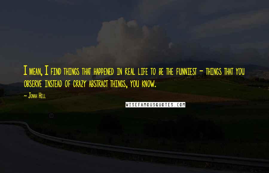 Jonah Hill Quotes: I mean, I find things that happened in real life to be the funniest - things that you observe instead of crazy abstract things, you know.