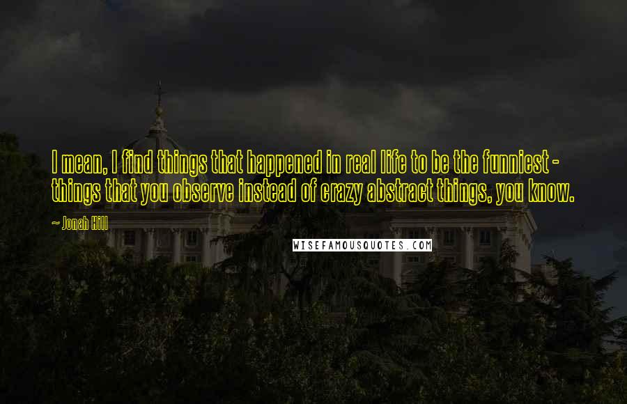 Jonah Hill Quotes: I mean, I find things that happened in real life to be the funniest - things that you observe instead of crazy abstract things, you know.
