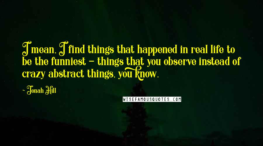 Jonah Hill Quotes: I mean, I find things that happened in real life to be the funniest - things that you observe instead of crazy abstract things, you know.