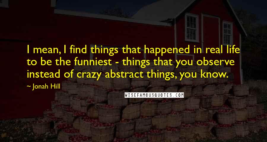 Jonah Hill Quotes: I mean, I find things that happened in real life to be the funniest - things that you observe instead of crazy abstract things, you know.