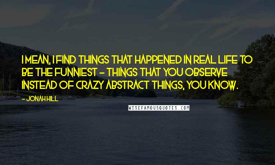 Jonah Hill Quotes: I mean, I find things that happened in real life to be the funniest - things that you observe instead of crazy abstract things, you know.