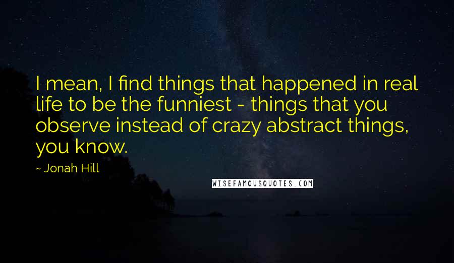 Jonah Hill Quotes: I mean, I find things that happened in real life to be the funniest - things that you observe instead of crazy abstract things, you know.