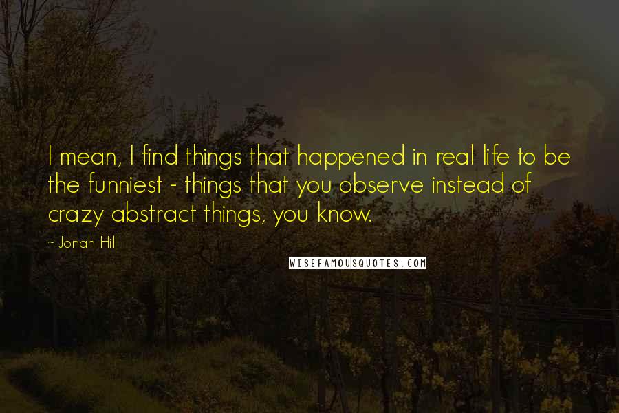 Jonah Hill Quotes: I mean, I find things that happened in real life to be the funniest - things that you observe instead of crazy abstract things, you know.