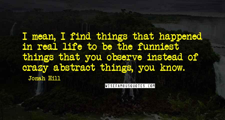 Jonah Hill Quotes: I mean, I find things that happened in real life to be the funniest - things that you observe instead of crazy abstract things, you know.