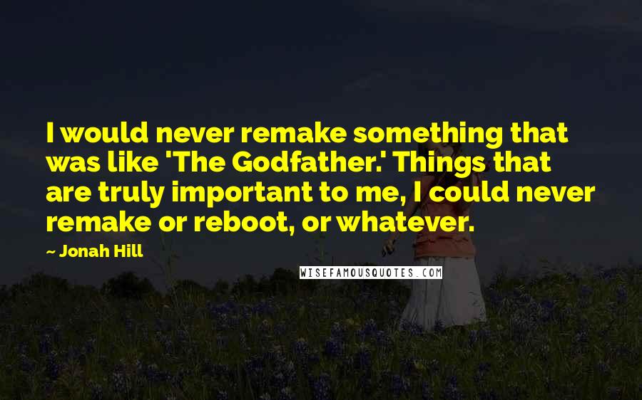 Jonah Hill Quotes: I would never remake something that was like 'The Godfather.' Things that are truly important to me, I could never remake or reboot, or whatever.