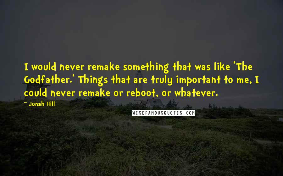 Jonah Hill Quotes: I would never remake something that was like 'The Godfather.' Things that are truly important to me, I could never remake or reboot, or whatever.