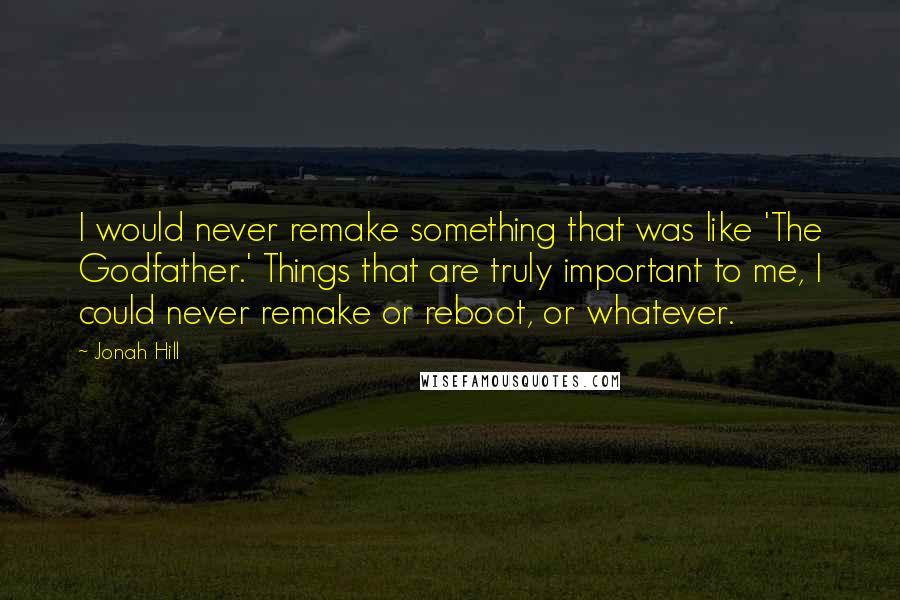 Jonah Hill Quotes: I would never remake something that was like 'The Godfather.' Things that are truly important to me, I could never remake or reboot, or whatever.