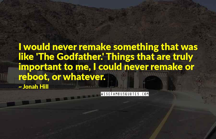 Jonah Hill Quotes: I would never remake something that was like 'The Godfather.' Things that are truly important to me, I could never remake or reboot, or whatever.