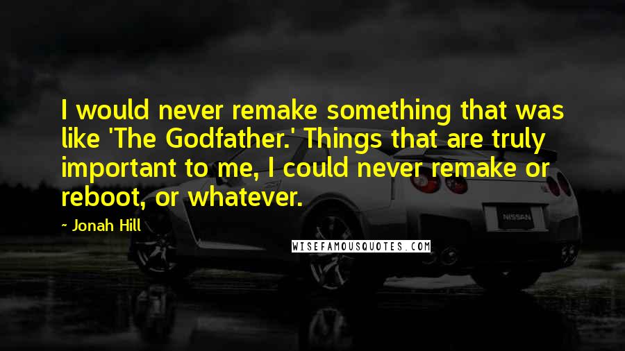 Jonah Hill Quotes: I would never remake something that was like 'The Godfather.' Things that are truly important to me, I could never remake or reboot, or whatever.