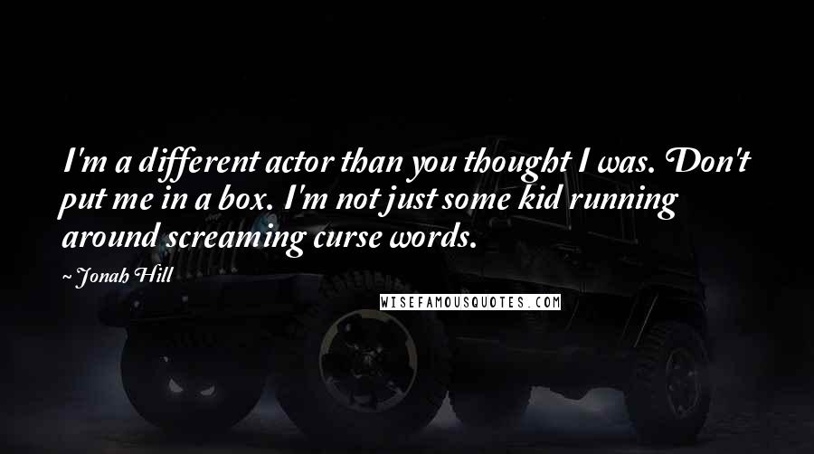 Jonah Hill Quotes: I'm a different actor than you thought I was. Don't put me in a box. I'm not just some kid running around screaming curse words.