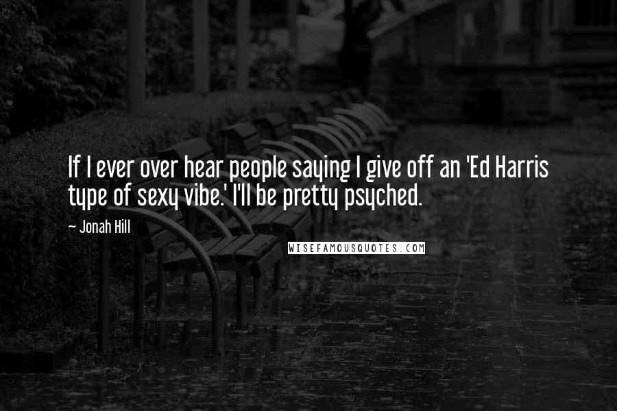 Jonah Hill Quotes: If I ever over hear people saying I give off an 'Ed Harris type of sexy vibe.' I'll be pretty psyched.