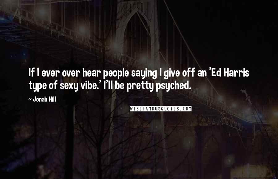 Jonah Hill Quotes: If I ever over hear people saying I give off an 'Ed Harris type of sexy vibe.' I'll be pretty psyched.