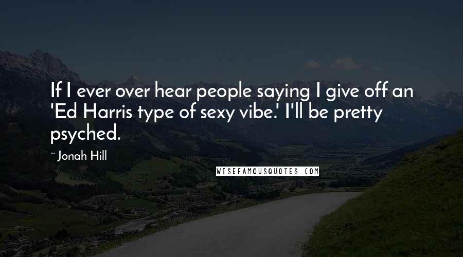 Jonah Hill Quotes: If I ever over hear people saying I give off an 'Ed Harris type of sexy vibe.' I'll be pretty psyched.