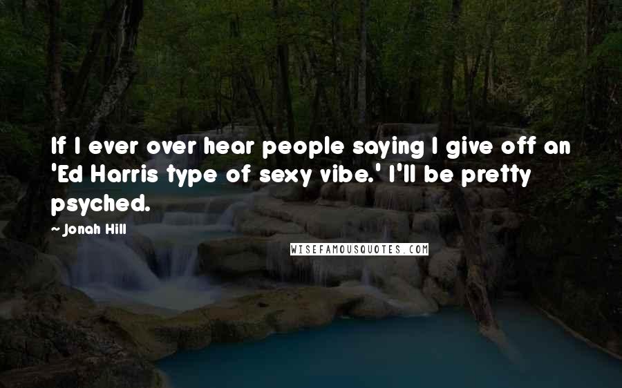 Jonah Hill Quotes: If I ever over hear people saying I give off an 'Ed Harris type of sexy vibe.' I'll be pretty psyched.