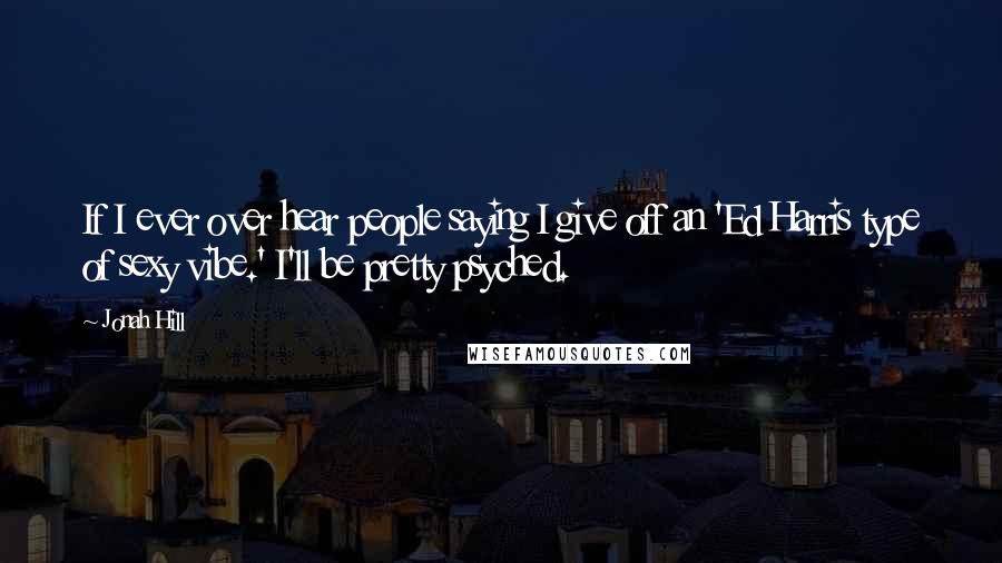 Jonah Hill Quotes: If I ever over hear people saying I give off an 'Ed Harris type of sexy vibe.' I'll be pretty psyched.