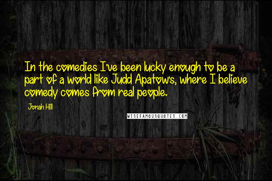Jonah Hill Quotes: In the comedies I've been lucky enough to be a part of a world like Judd Apatow's, where I believe comedy comes from real people.