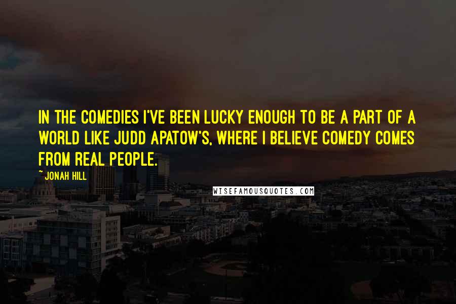 Jonah Hill Quotes: In the comedies I've been lucky enough to be a part of a world like Judd Apatow's, where I believe comedy comes from real people.
