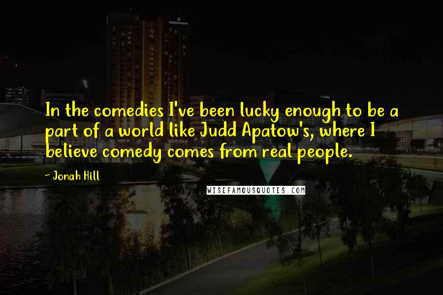 Jonah Hill Quotes: In the comedies I've been lucky enough to be a part of a world like Judd Apatow's, where I believe comedy comes from real people.