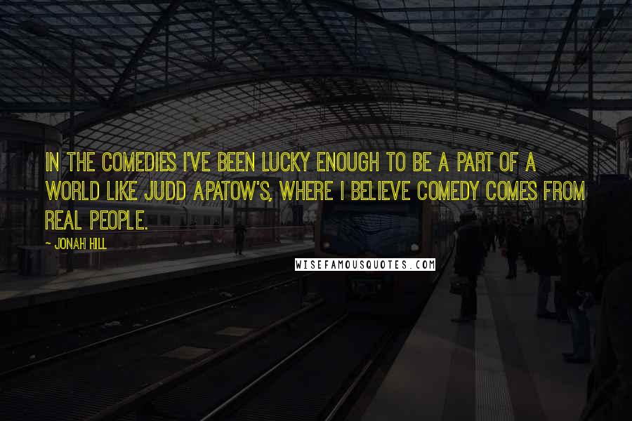 Jonah Hill Quotes: In the comedies I've been lucky enough to be a part of a world like Judd Apatow's, where I believe comedy comes from real people.