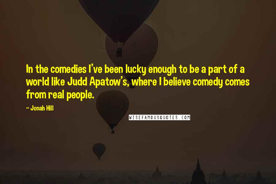 Jonah Hill Quotes: In the comedies I've been lucky enough to be a part of a world like Judd Apatow's, where I believe comedy comes from real people.