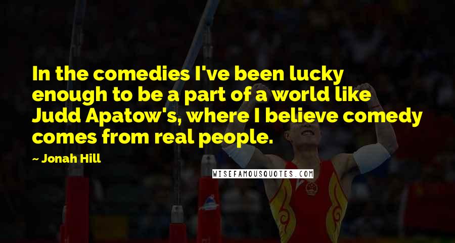 Jonah Hill Quotes: In the comedies I've been lucky enough to be a part of a world like Judd Apatow's, where I believe comedy comes from real people.
