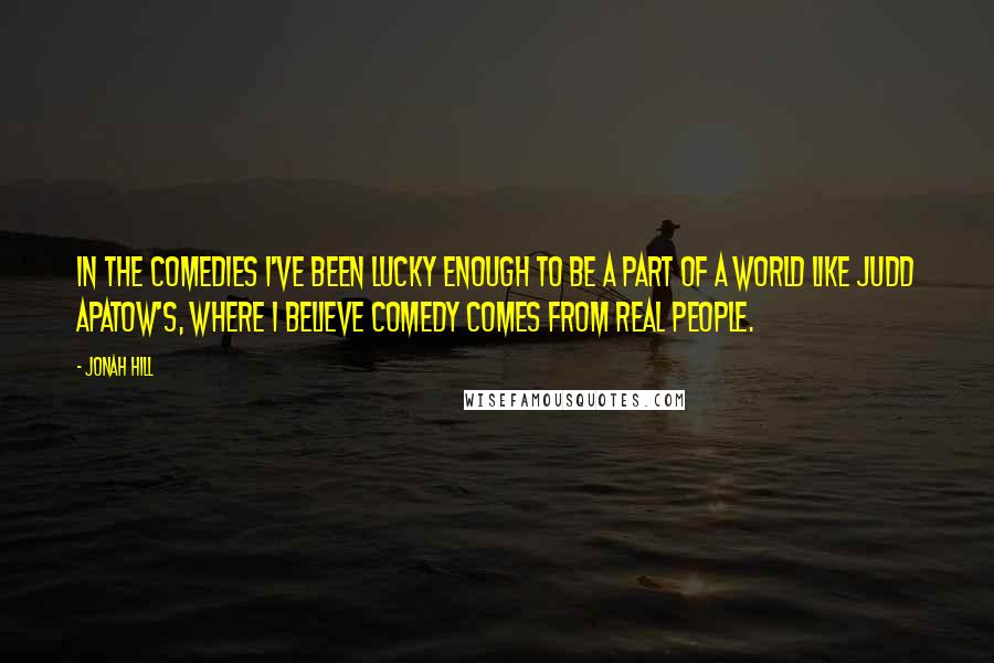 Jonah Hill Quotes: In the comedies I've been lucky enough to be a part of a world like Judd Apatow's, where I believe comedy comes from real people.