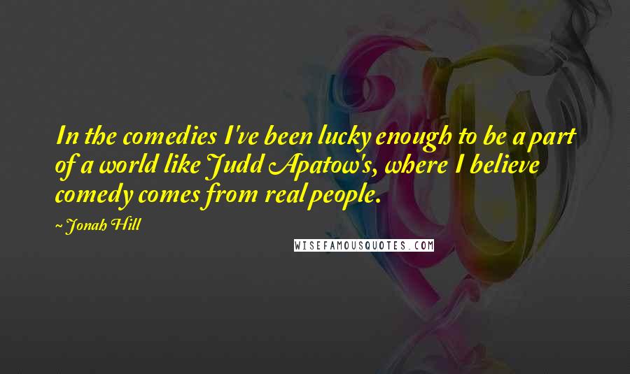 Jonah Hill Quotes: In the comedies I've been lucky enough to be a part of a world like Judd Apatow's, where I believe comedy comes from real people.