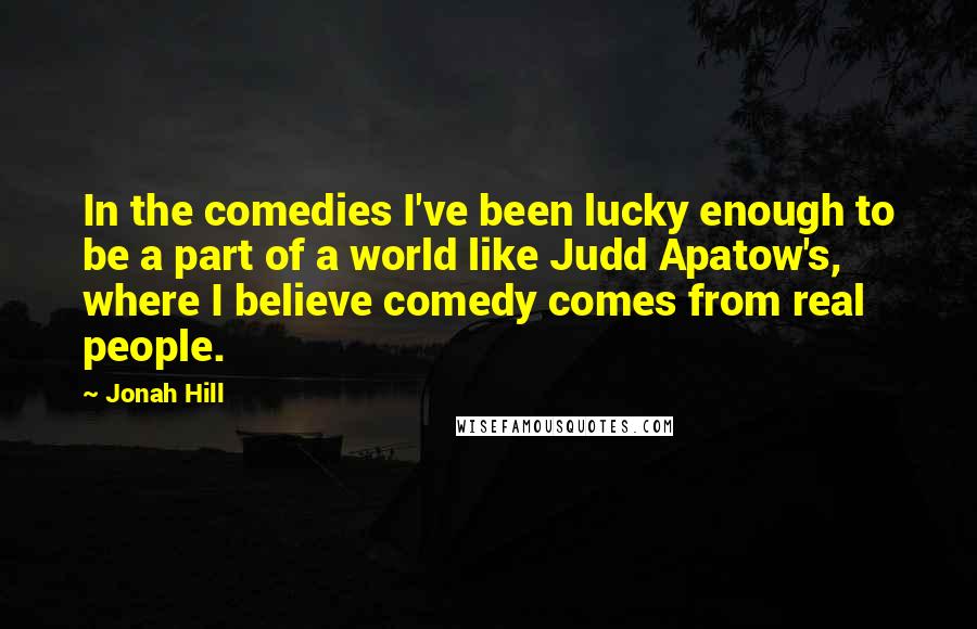 Jonah Hill Quotes: In the comedies I've been lucky enough to be a part of a world like Judd Apatow's, where I believe comedy comes from real people.