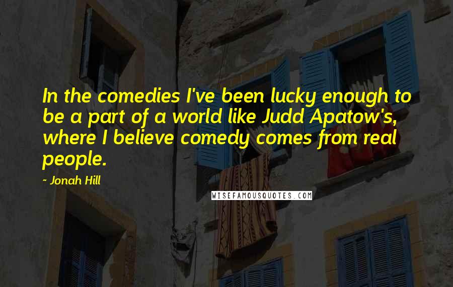 Jonah Hill Quotes: In the comedies I've been lucky enough to be a part of a world like Judd Apatow's, where I believe comedy comes from real people.