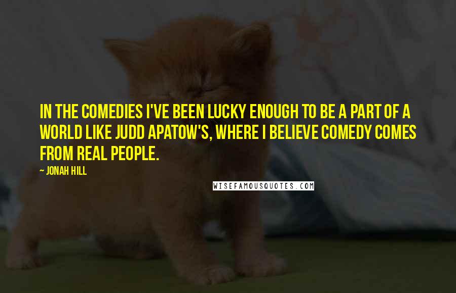 Jonah Hill Quotes: In the comedies I've been lucky enough to be a part of a world like Judd Apatow's, where I believe comedy comes from real people.