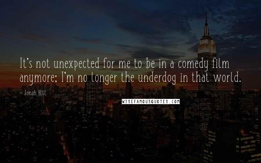 Jonah Hill Quotes: It's not unexpected for me to be in a comedy film anymore; I'm no longer the underdog in that world.